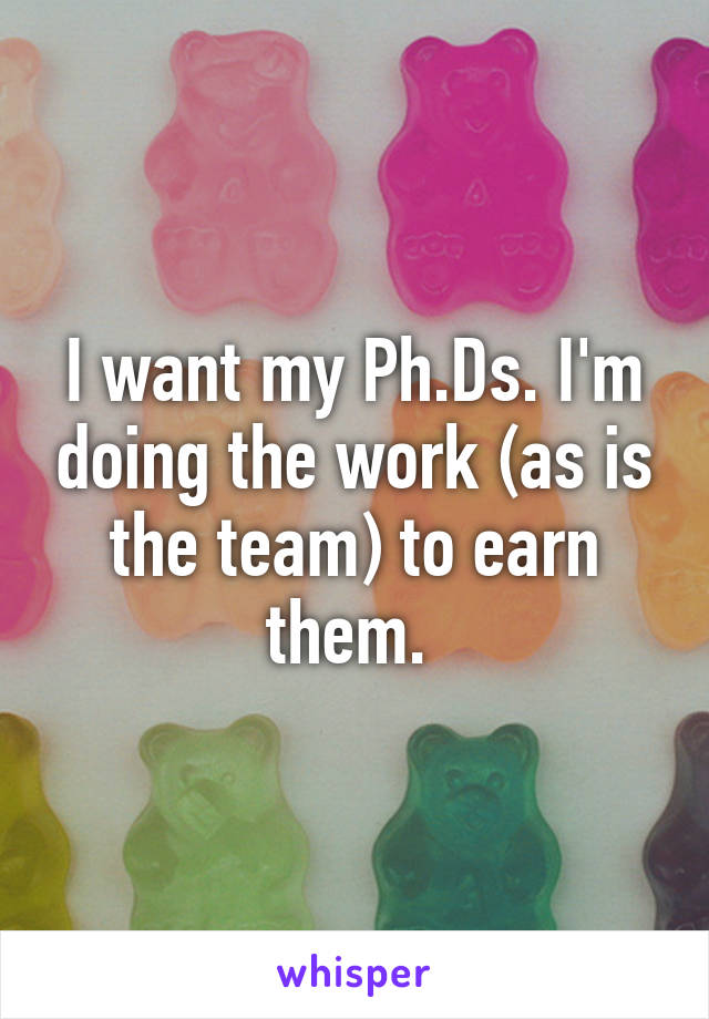 I want my Ph.Ds. I'm doing the work (as is the team) to earn them. 