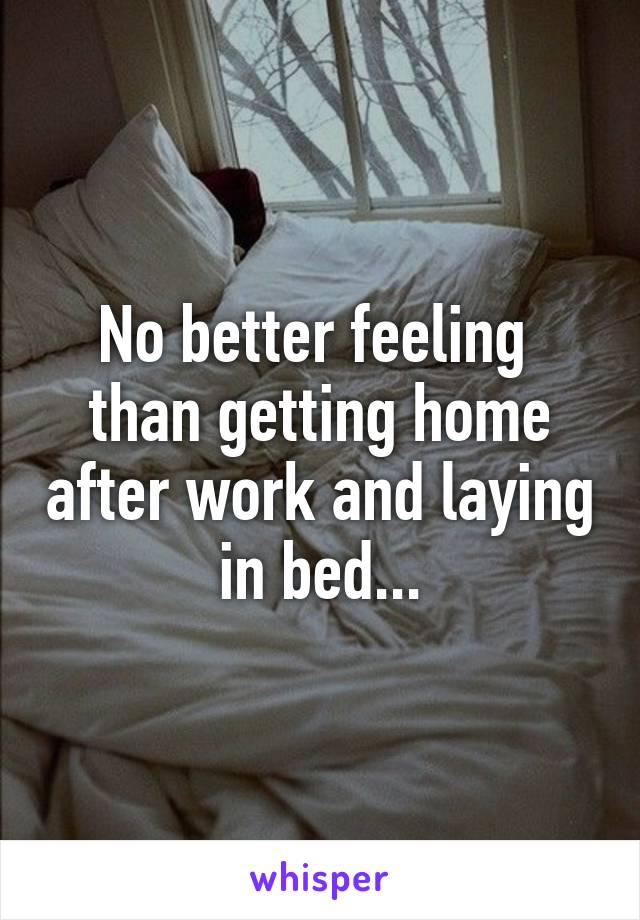 No better feeling 
than getting home after work and laying in bed...