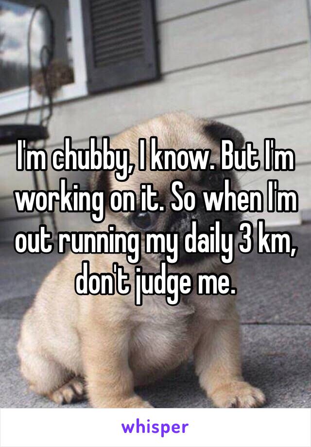 I'm chubby, I know. But I'm working on it. So when I'm out running my daily 3 km, don't judge me.