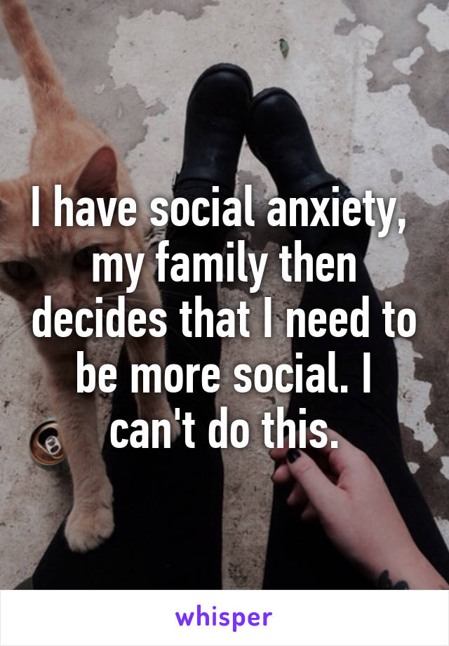 I have social anxiety,  my family then decides that I need to be more social. I can't do this.