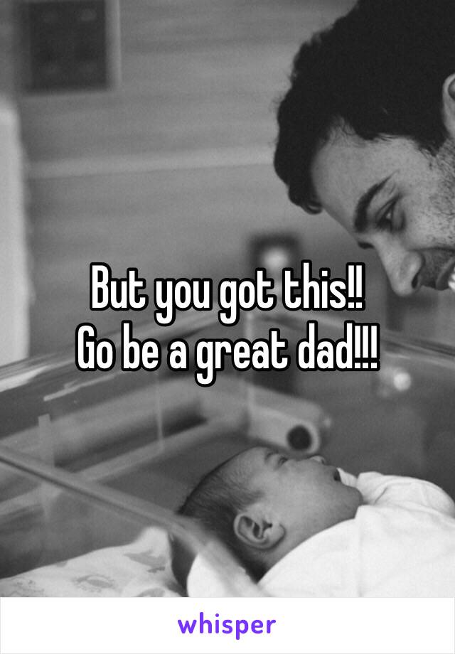 But you got this!! 
Go be a great dad!!!