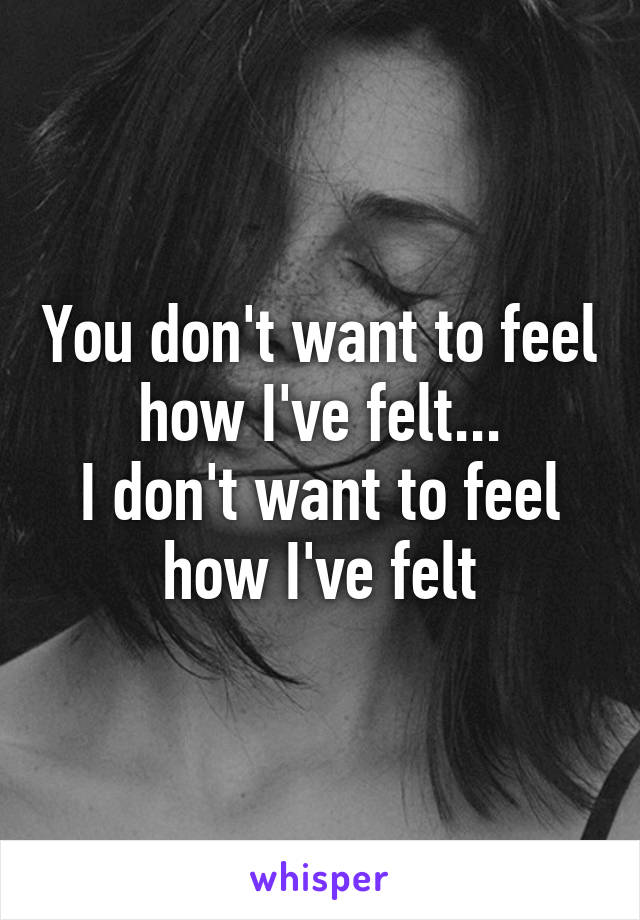 You don't want to feel how I've felt...
I don't want to feel how I've felt