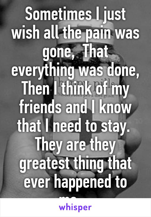 Sometimes I just wish all the pain was gone,  That everything was done, Then I think of my friends and I know that I need to stay.  They are they greatest thing that ever happened to me....