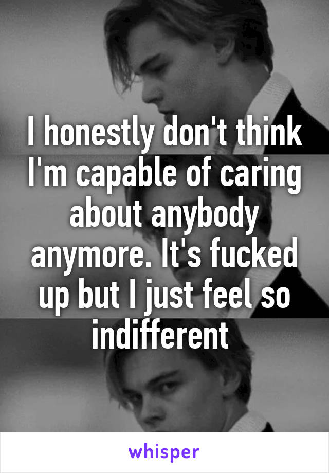 I honestly don't think I'm capable of caring about anybody anymore. It's fucked up but I just feel so indifferent 