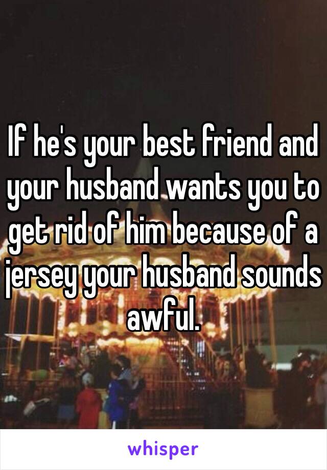 If he's your best friend and your husband wants you to get rid of him because of a jersey your husband sounds awful. 