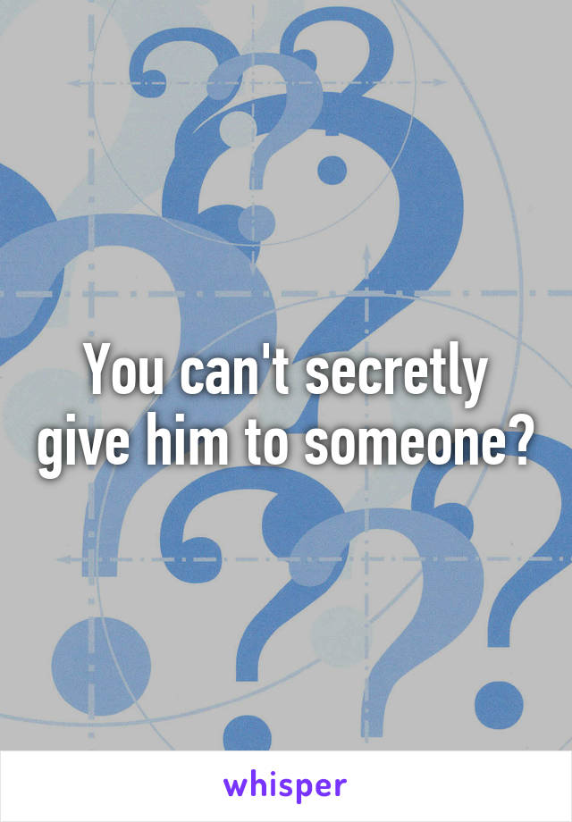 You can't secretly give him to someone?