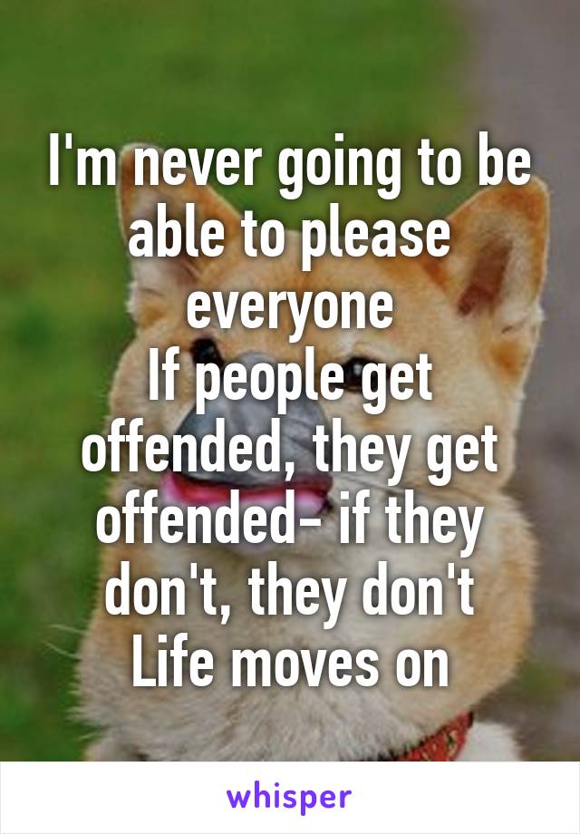 I'm never going to be able to please everyone
If people get offended, they get offended- if they don't, they don't
Life moves on