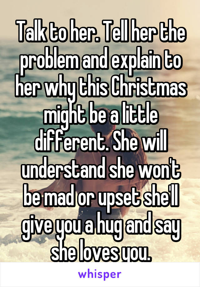 Talk to her. Tell her the problem and explain to her why this Christmas might be a little different. She will understand she won't be mad or upset she'll give you a hug and say she loves you.