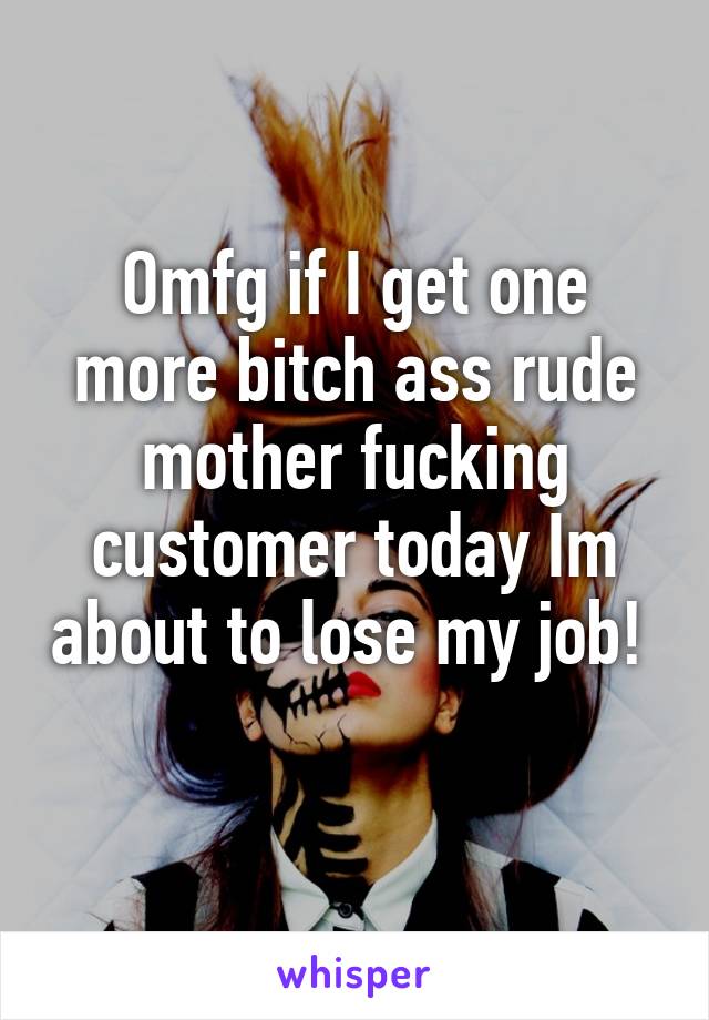 Omfg if I get one more bitch ass rude mother fucking customer today Im about to lose my job!  