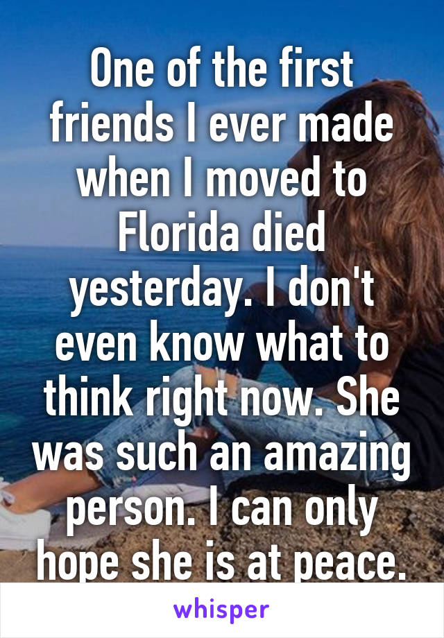 One of the first friends I ever made when I moved to Florida died yesterday. I don't even know what to think right now. She was such an amazing person. I can only hope she is at peace.