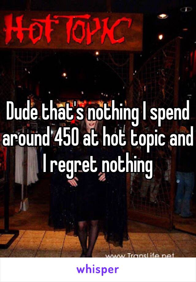 Dude that's nothing I spend around 450 at hot topic and I regret nothing 