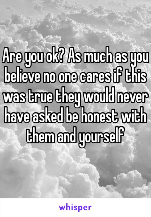 Are you ok? As much as you believe no one cares if this was true they would never have asked be honest with them and yourself