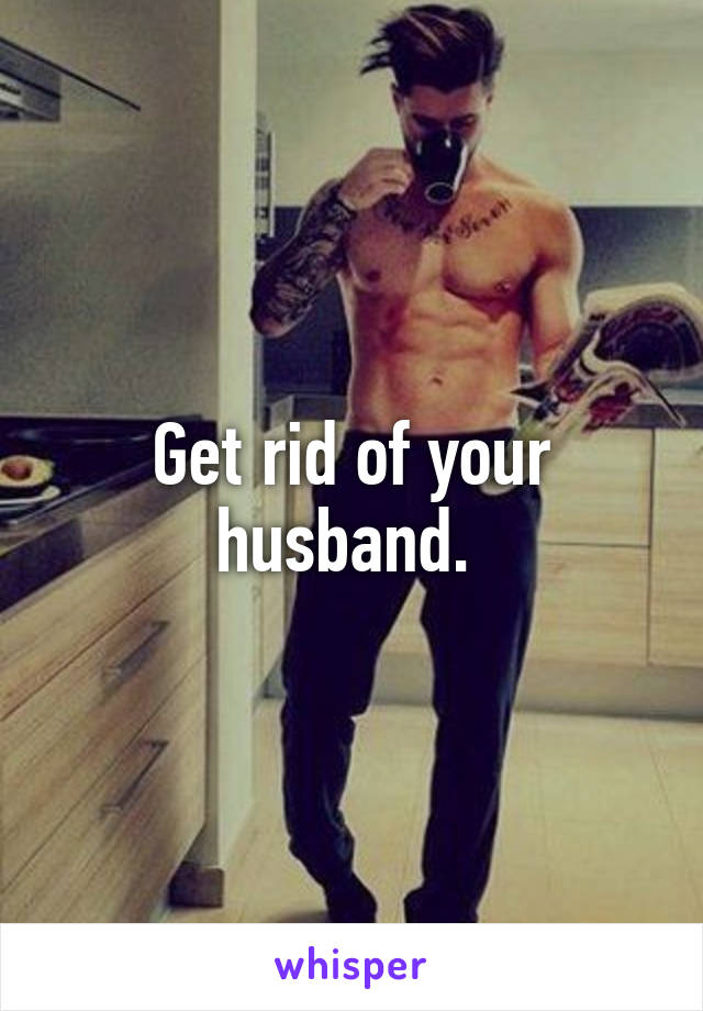 Get rid of your husband. 