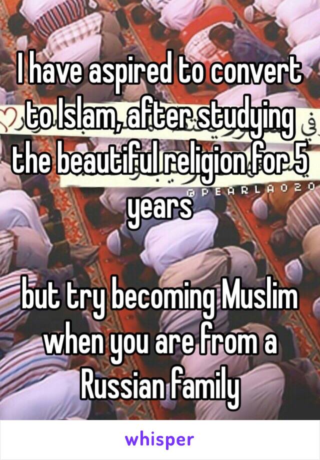 I have aspired to convert to Islam, after studying the beautiful religion for 5 years 

but try becoming Muslim when you are from a Russian family 