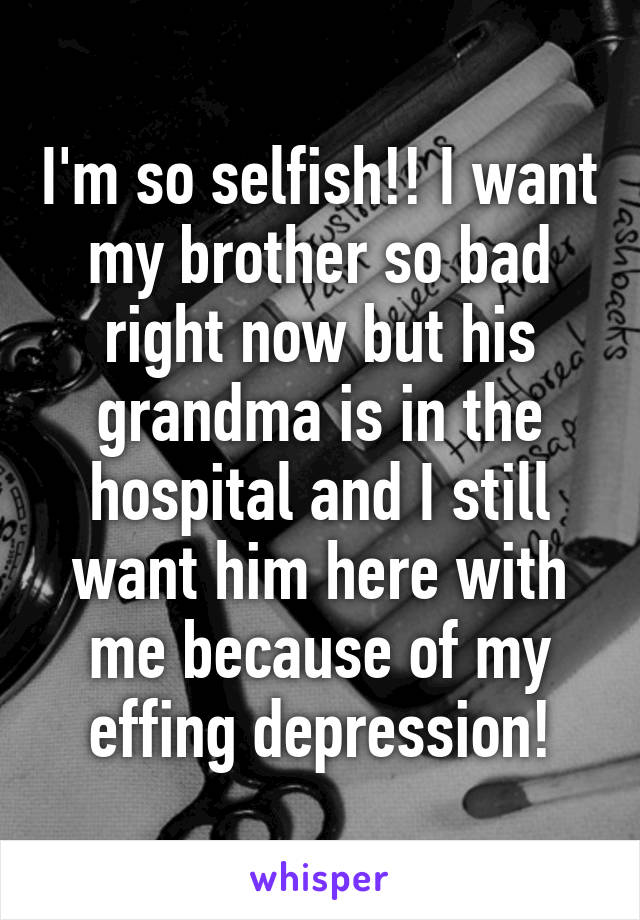 I'm so selfish!! I want my brother so bad right now but his grandma is in the hospital and I still want him here with me because of my effing depression!