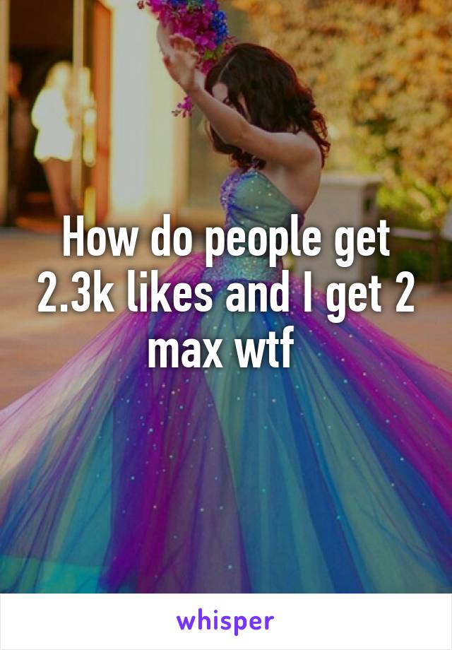 How do people get 2.3k likes and I get 2 max wtf 
