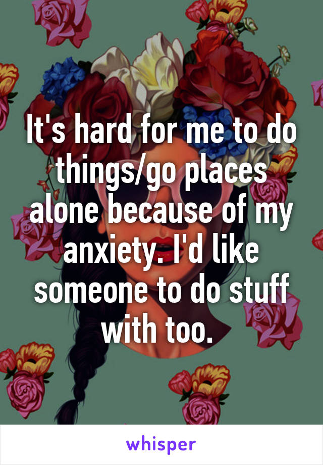 It's hard for me to do things/go places alone because of my anxiety. I'd like someone to do stuff with too. 