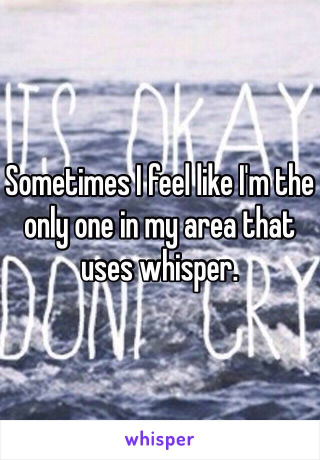 Sometimes I feel like I'm the only one in my area that uses whisper. 