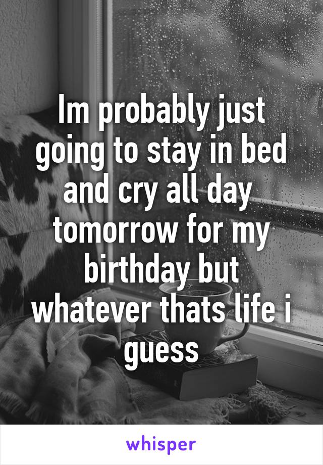 Im probably just going to stay in bed and cry all day  tomorrow for my birthday but whatever thats life i guess