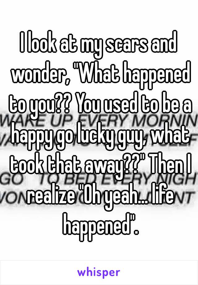 I look at my scars and wonder, "What happened to you?? You used to be a happy go lucky guy, what took that away??" Then I realize "Oh yeah... life happened".