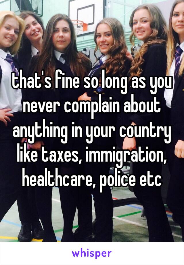 that's fine so long as you never complain about anything in your country like taxes, immigration, healthcare, police etc 