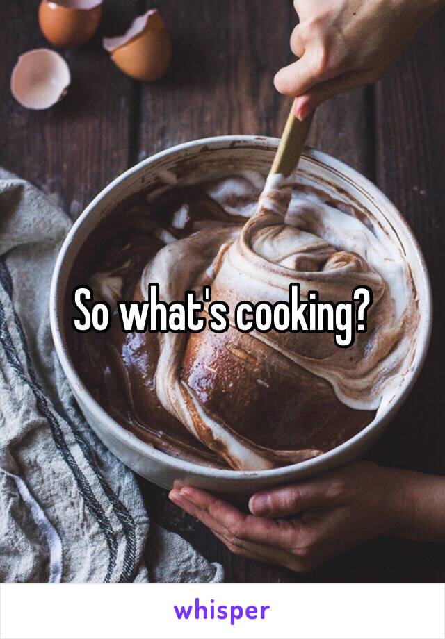 So what's cooking?