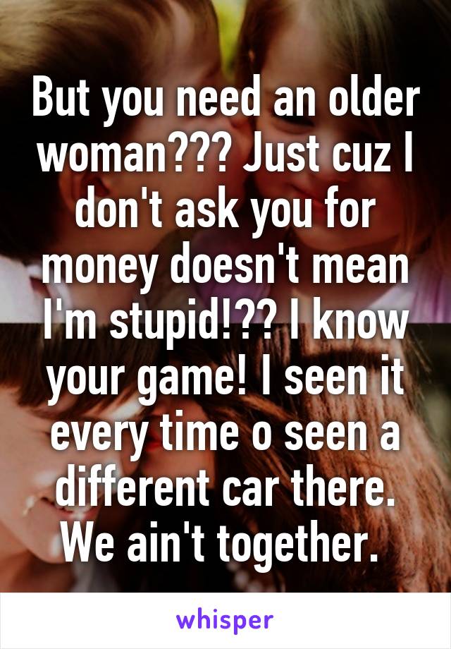 But you need an older woman??? Just cuz I don't ask you for money doesn't mean I'm stupid!?? I know your game! I seen it every time o seen a different car there. We ain't together. 