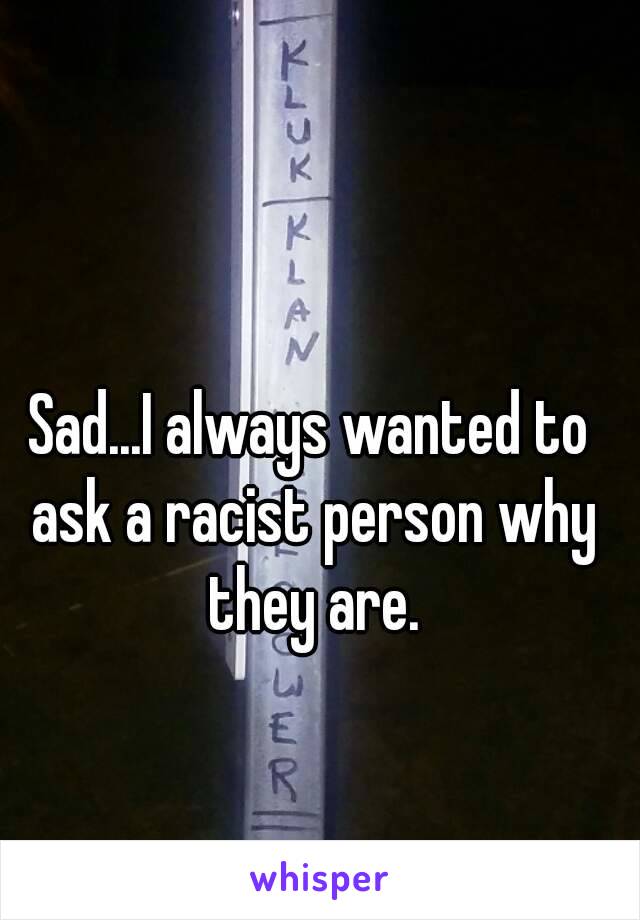 Sad...I always wanted to ask a racist person why they are.
