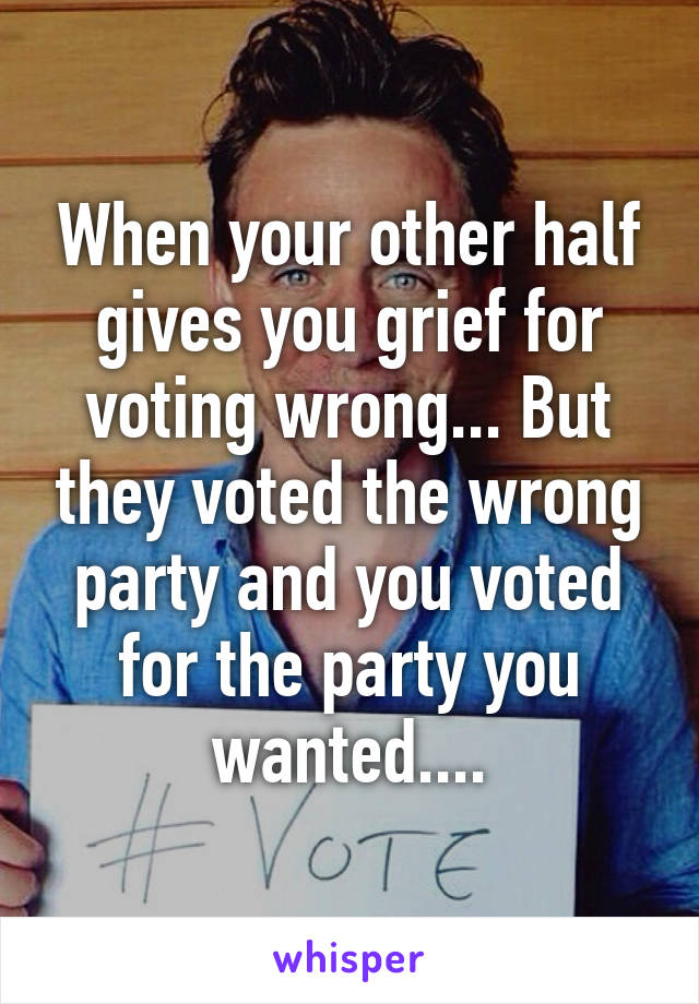 When your other half gives you grief for voting wrong... But they voted the wrong party and you voted for the party you wanted....