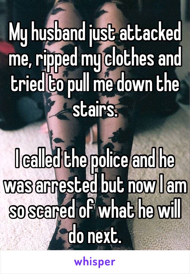 My husband just attacked me, ripped my clothes and tried to pull me down the stairs. 

I called the police and he was arrested but now I am so scared of what he will do next.