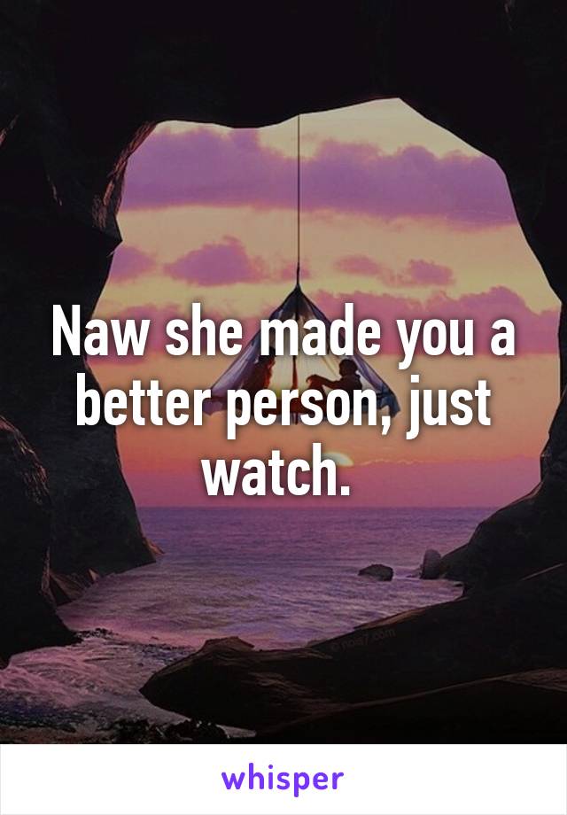 Naw she made you a better person, just watch. 