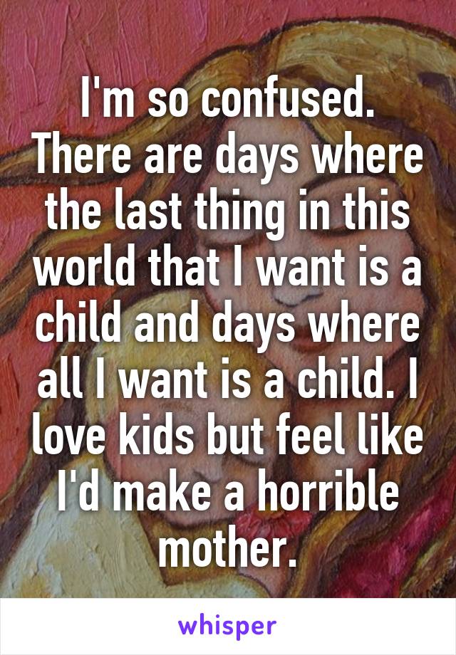 I'm so confused. There are days where the last thing in this world that I want is a child and days where all I want is a child. I love kids but feel like I'd make a horrible mother.