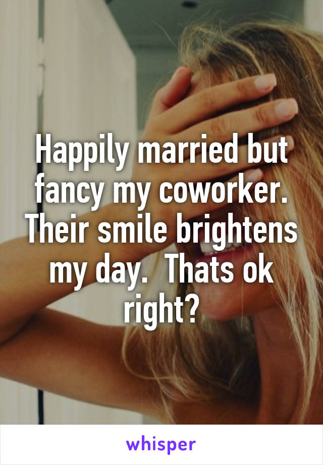 Happily married but fancy my coworker. Their smile brightens my day.  Thats ok right?