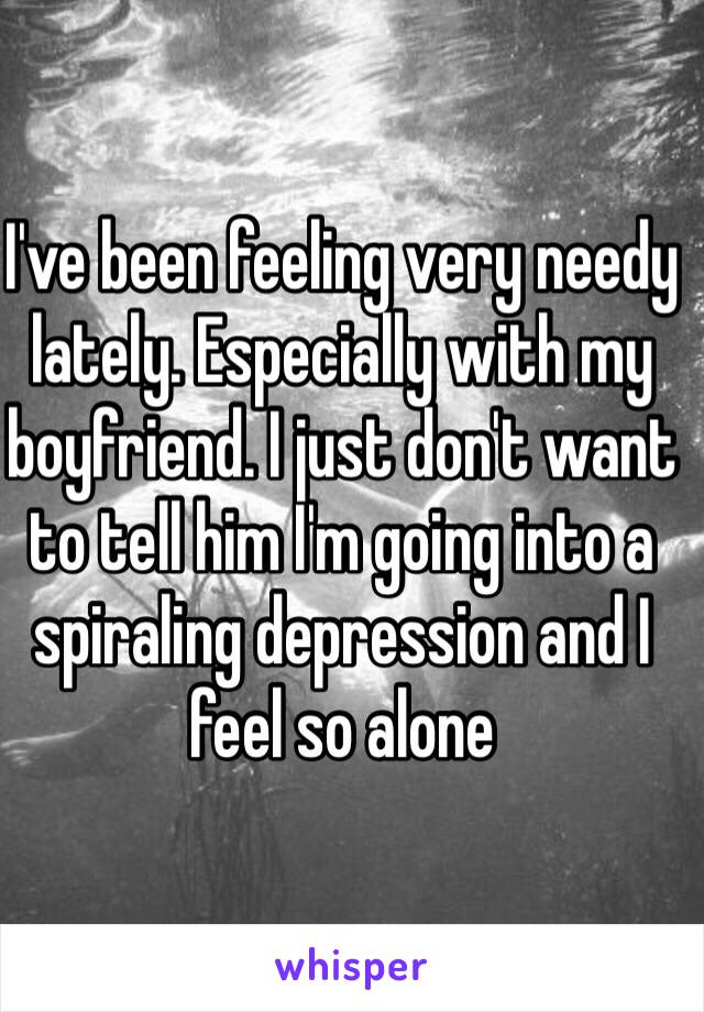 I've been feeling very needy lately. Especially with my boyfriend. I just don't want to tell him I'm going into a spiraling depression and I feel so alone