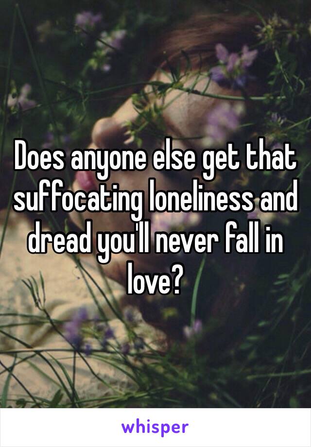 Does anyone else get that suffocating loneliness and dread you'll never fall in love?