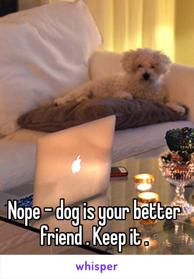 Nope - dog is your better friend . Keep it .