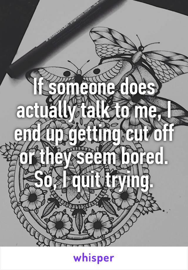 If someone does actually talk to me, I end up getting cut off or they seem bored. So, I quit trying.