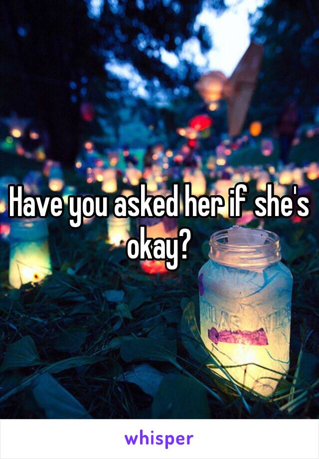 Have you asked her if she's okay? 