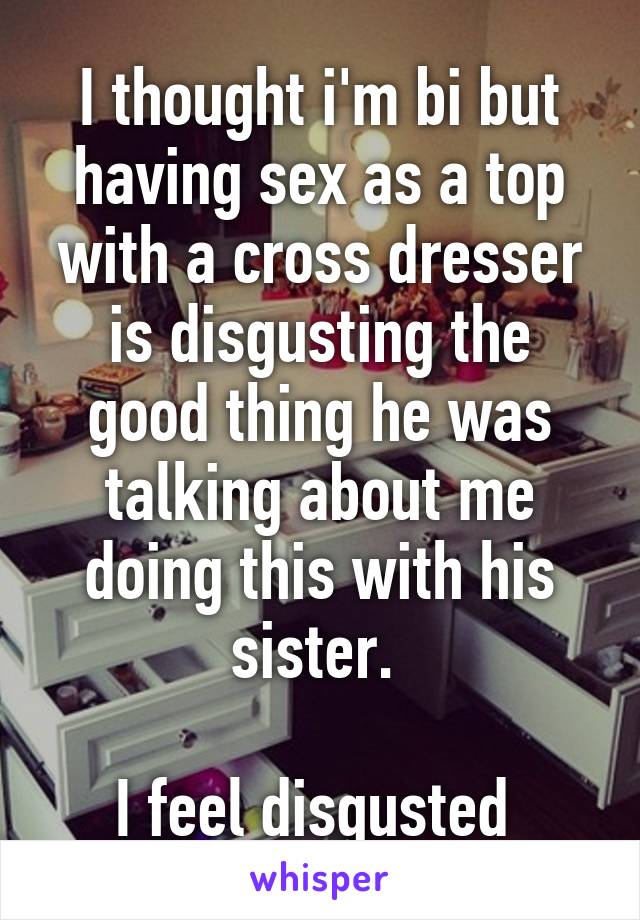 I thought i'm bi but having sex as a top with a cross dresser is disgusting the good thing he was talking about me doing this with his sister. 

I feel disgusted 