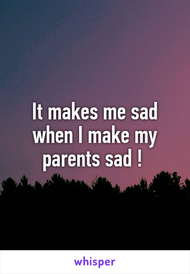 It makes me sad when I make my parents sad ! 