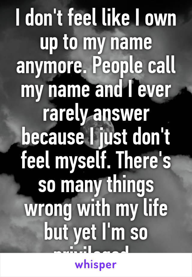 I don't feel like I own up to my name anymore. People call my name and I ever rarely answer because I just don't feel myself. There's so many things wrong with my life but yet I'm so privileged. 