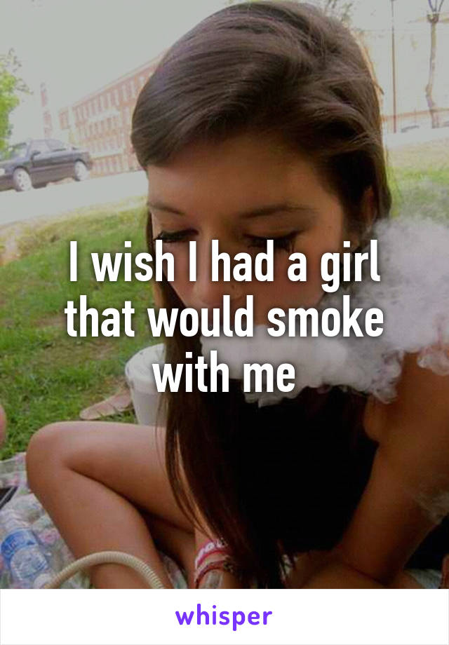 I wish I had a girl that would smoke with me