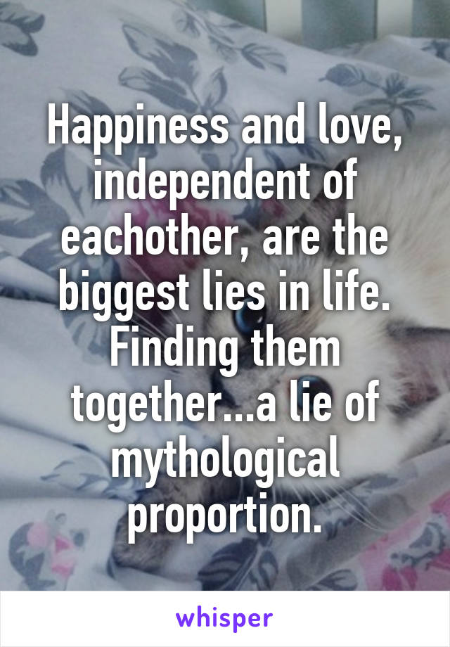 Happiness and love, independent of eachother, are the biggest lies in life.
Finding them together...a lie of mythological proportion.