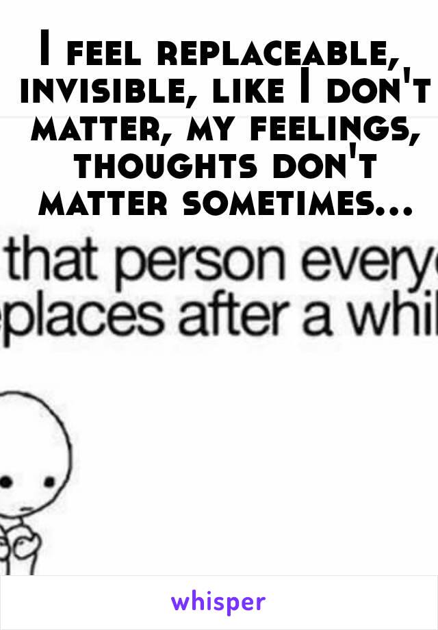 I feel replaceable, invisible, like I don't matter, my feelings, thoughts don't matter sometimes...

