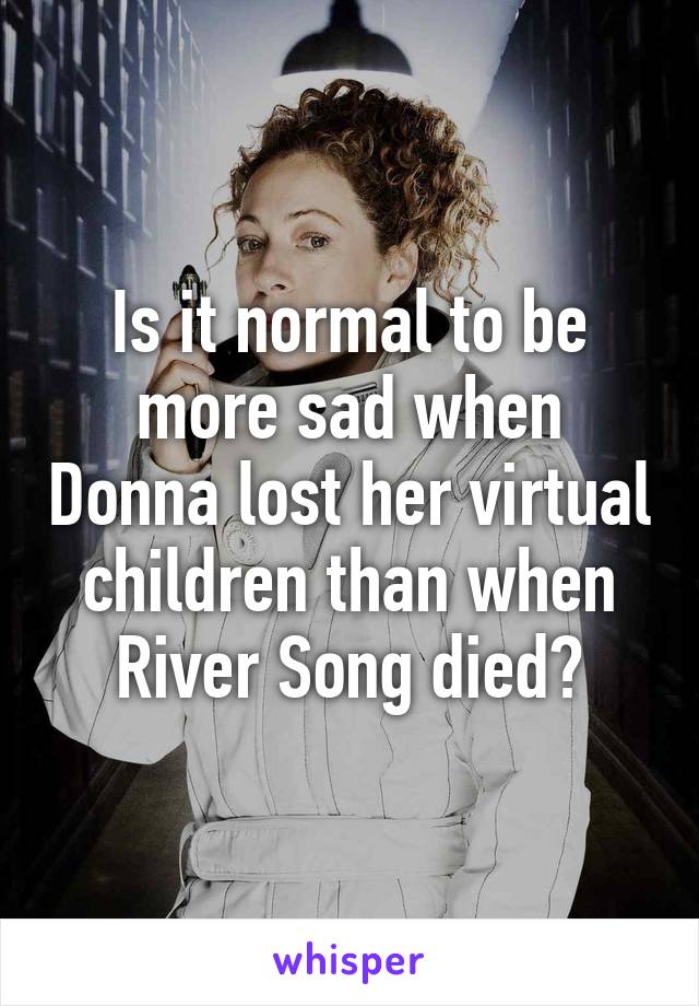 Is it normal to be more sad when Donna lost her virtual children than when River Song died?