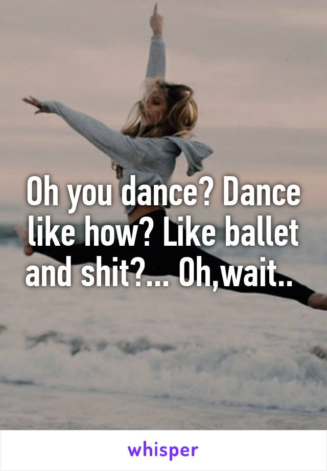 Oh you dance? Dance like how? Like ballet and shit?... Oh,wait.. 