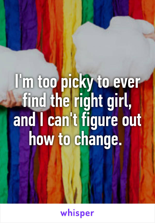 I'm too picky to ever find the right girl, and I can't figure out how to change. 