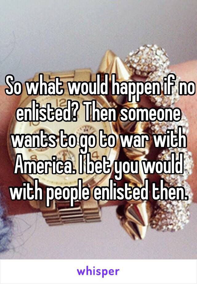  So what would happen if no enlisted? Then someone wants to go to war with America. I bet you would with people enlisted then. 