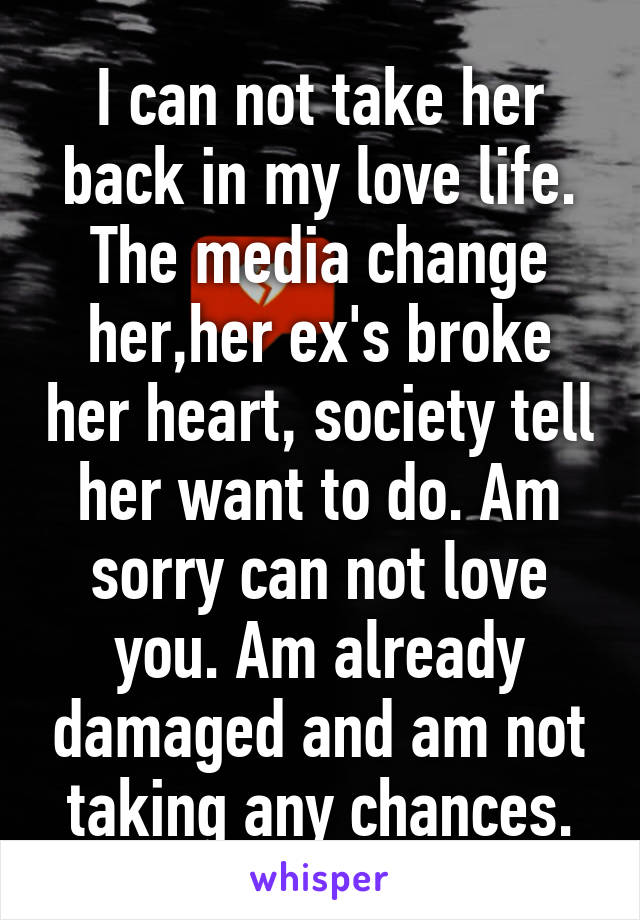 I can not take her back in my love life. The media change her,her ex's broke her heart, society tell her want to do. Am sorry can not love you. Am already damaged and am not taking any chances.