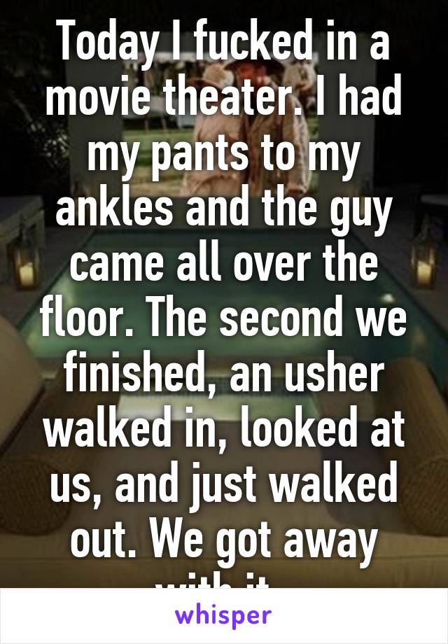 Today I fucked in a movie theater. I had my pants to my ankles and the guy came all over the floor. The second we finished, an usher walked in, looked at us, and just walked out. We got away with it. 